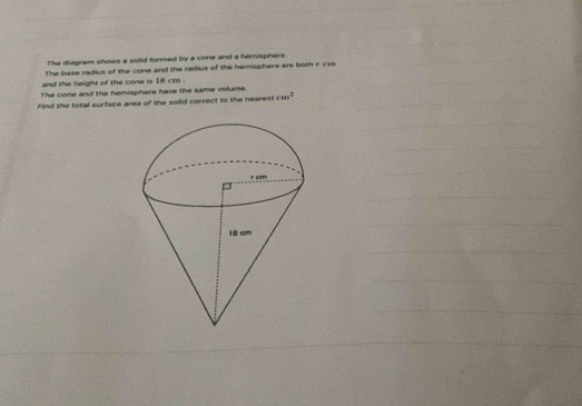 The diagram shows a solid formed by a cone and a hemisphere. 
The base radius of the cone and the radius of the hemisphere are both r cm
and the height of the cone is 18 cm. 
The cone and the hemisphere have the same volume. 
Find the total surface area of the sold correct to the nearest cos^2