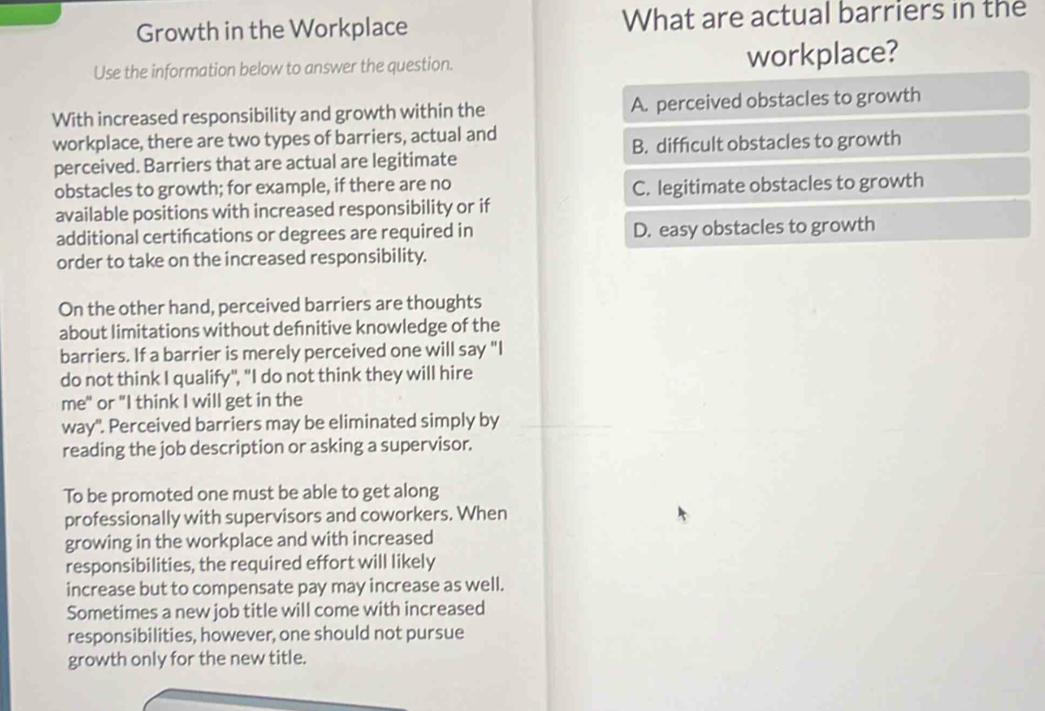 Growth in the Workplace What are actual barriers in the
Use the information below to answer the question. workplace?
With increased responsibility and growth within the A. perceived obstacles to growth
workplace, there are two types of barriers, actual and
perceived. Barriers that are actual are legitimate B. difficult obstacles to growth
obstacles to growth; for example, if there are no
C. legitimate obstacles to growth
available positions with increased responsibility or if
additional certifcations or degrees are required in D. easy obstacles to growth
order to take on the increased responsibility.
On the other hand, perceived barriers are thoughts
about limitations without defnitive knowledge of the
barriers. If a barrier is merely perceived one will say "I
do not think I qualify", "I do not think they will hire
me" or "I think I will get in the
way". Perceived barriers may be eliminated simply by
reading the job description or asking a supervisor.
To be promoted one must be able to get along
professionally with supervisors and coworkers. When
growing in the workplace and with increased
responsibilities, the required effort will likely
increase but to compensate pay may increase as well.
Sometimes a new job title will come with increased
responsibilities, however, one should not pursue
growth only for the new title.