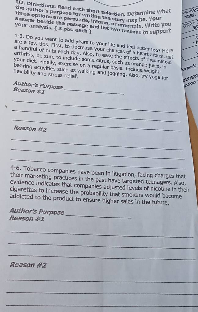 Directions: Read each short selection, Determine what (+4)=(20
the author's purpose for writing the story may be. Your WISE 
three options are persuade, inform, or entertain. Write you (7)(3)= HI 
answer beside the passage and list two reasons to support 
your analysis. ( 3 pts. each ) 
6 
< D 
1-3. Do you want to add years to your life and feel better too? Here 
are a few tips. First, to decrease your chances of a heart attack, eat 
a handful of nuts each  day. Also, to ease the effects of rheumatoid 
arthritis, be sure to include some citrus, such as orange juice, in ormed: 
your diet. Finally, exercise on a regular basis. Include weight- 
bearing activities such as walking and jogging. Also, try yoga for 
flexibility and stress rellef. 
DIVISIO 
Author’s Purpose 
ümber 
Reason #1_ 
_ 
_ 
_ 
Reason #2 
_ 
_ 
_ 
4-6. Tobacco companies have been in litigation, facing charges that 
their marketing practices in the past have targeted teenagers. Also, 
evidence indicates that companies adjusted levels of nicotine in their 
cigarettes to increase the probability that smokers would become 
addicted to the product to ensure higher sales in the future. 
Author’s Purpose 
Reason #1 
_ 
_ 
_ 
_ 
Reason # 2 
_ 
_ 
_