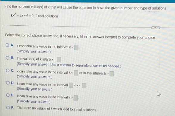 Find the nonzero value(s) of k that will cause the equation to have the given number and type of solutions.
kx^2-3x+6=0 , 2 real solutions
Select the correct choice below and, if necessary, fill in the answer box(es) to complete your choice.
A. k can take any value in the interval k
(Simplify your answer.)
B. The value(s) of k is/are k=□
(Simplify your answer. Use a comma to separate answers as needed.)
C. k can take any value in the interval k or in the interval k>□. 
(Simplify your answers.)
D. k can take any value in the interval □
(Simplify your answers.)
E. k can take any value in the interval k>□. 
(Simplify your answer.)
F. There are no values of k which lead to 2 real solutions.