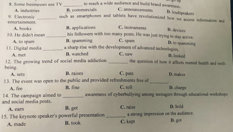 Some businesses use TV_ to reach a wide audience and build brand awareness.
A. industries B. commercials C. announcements D. oudspeakers
9. Electronic _such as smartphones and tablets have revolutionized how we access information and
entertainment.
A. books B. applications C. instruments D. devices
10. He didn't mean _his followers with too many posts. He was just trying to stay active.
A. to spam B. spamming C. spam
D. to spamming
11. Digital media _a sharp rise with the development of advanced technologies.
A. met B. watched C. saw
D. looked
12. The growing trend of social media addiction _the question of how it affects mental health and well-
being.
A. sets B. raises C. puts D. makes
13. The event was open to the public and provided refreshments free of_ .
A. fee B. fine C. toll D. charge
14. The campaign aimed to _awareness of cyberbullying among teenagers through educational workshops
and social media posts.
A. earn B. get C. raise D. hold
15. The keynote speaker's powerful presentation _a strong impression on the audience.
A. made B. took C. kept D. got