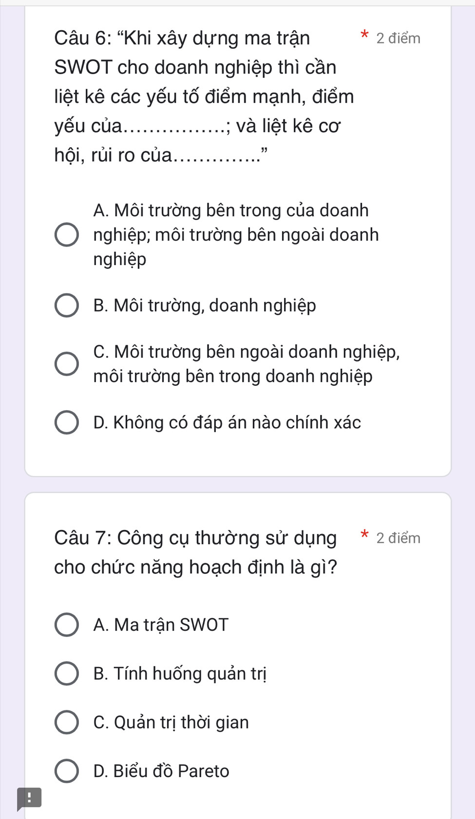 “Khi xây dựng ma trận 2 điểm
*
SWOT cho doanh nghiệp thì cần
liệt kê các yếu tố điểm mạnh, điểm
yếu của._ ; và liệt kê cơ
hội, rủi ro của_
"
A. Môi trường bên trong của doanh
nghiệp; môi trường bên ngoài doanh
nghiệp
B. Môi trường, doanh nghiệp
C. Môi trường bên ngoài doanh nghiệp,
môi trường bên trong doanh nghiệp
D. Không có đáp án nào chính xác
Câu 7: Công cụ thường sử dụng * 2 điểm
cho chức năng hoạch định là gì?
A. Ma trận SWOT
B. Tính huống quản trị
C. Quản trị thời gian
D. Biểu đồ Pareto