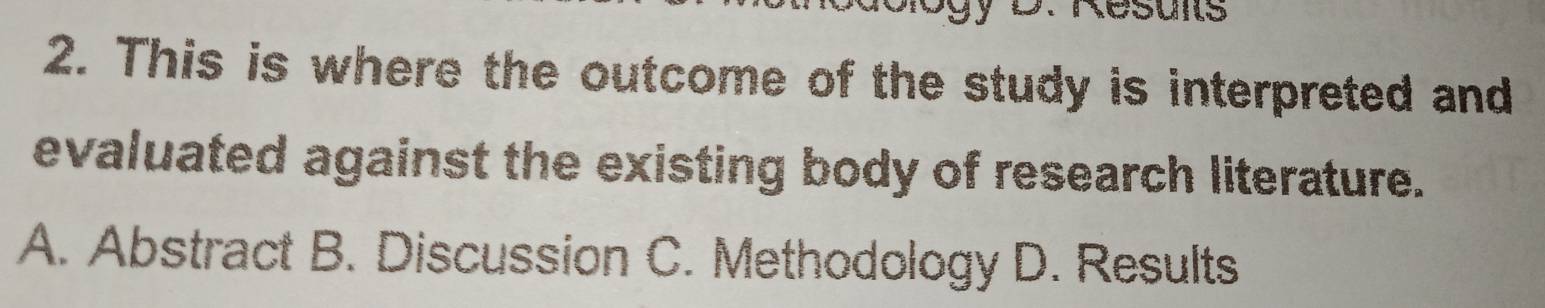 gy D. Resons
2. This is where the outcome of the study is interpreted and
evaluated against the existing body of research literature.
A. Abstract B. Discussion C. Methodology D. Results