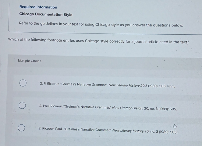 Required information
Chicago Documentation Style
Refer to the guidelines in your text for using Chicago style as you answer the questions below.
Which of the following footnote entries uses Chicago style correctly for a journal article cited in the text?
Multiple Choice
2. P. Ricoeur. “Greimas's Narrative Grammar.” New Literary History 20.3 (1989): 585. Print.
2. Paul Ricoeur, “Greimas's Narrative Grammár,” New Literary History 20, no. 3 (1989): 585.
2. Ricoeur, Paul. "Greimas's Narrative Grammar." New Literary History 20, no. 3 (1989): 585.