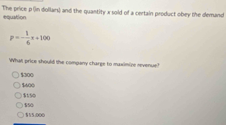 The price p (in dollars) and the quantity x sold of a certain product obey the demand
equation
p=- 1/6 x+100
What price should the company charge to maximize revenue?
$300
$600
$150
$50
$15,000