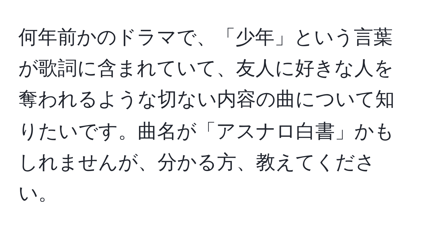 何年前かのドラマで、「少年」という言葉が歌詞に含まれていて、友人に好きな人を奪われるような切ない内容の曲について知りたいです。曲名が「アスナロ白書」かもしれませんが、分かる方、教えてください。