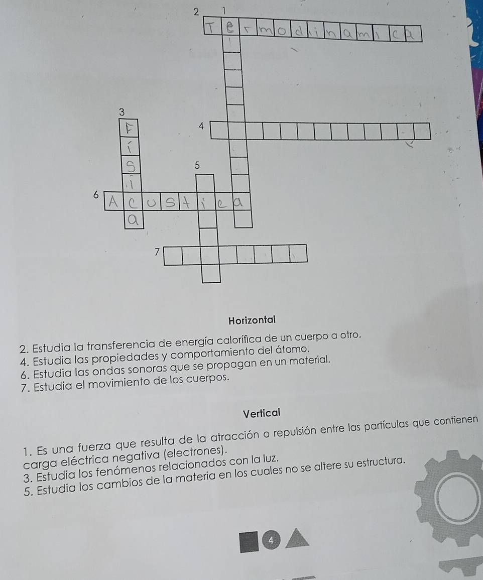 2 1 
2. Estudia la transferencia de energía calorífica de un cuerpo a otro. 
4. Estudia las propiedades y comportamiento del átomo. 
6. Estudia las ondas sonoras que se propagan en un material. 
7. Estudia el movimiento de los cuerpos. 
Vertical 
1. Es una fuerza que resulta de la atracción o repulsión entre las partículas que contienen 
carga eléctrica negativa (electrones). 
3. Estudia los fenómenos relacionados con la luz. 
5. Estudia los cambios de la materia en los cuales no se altere su estructura. 
4