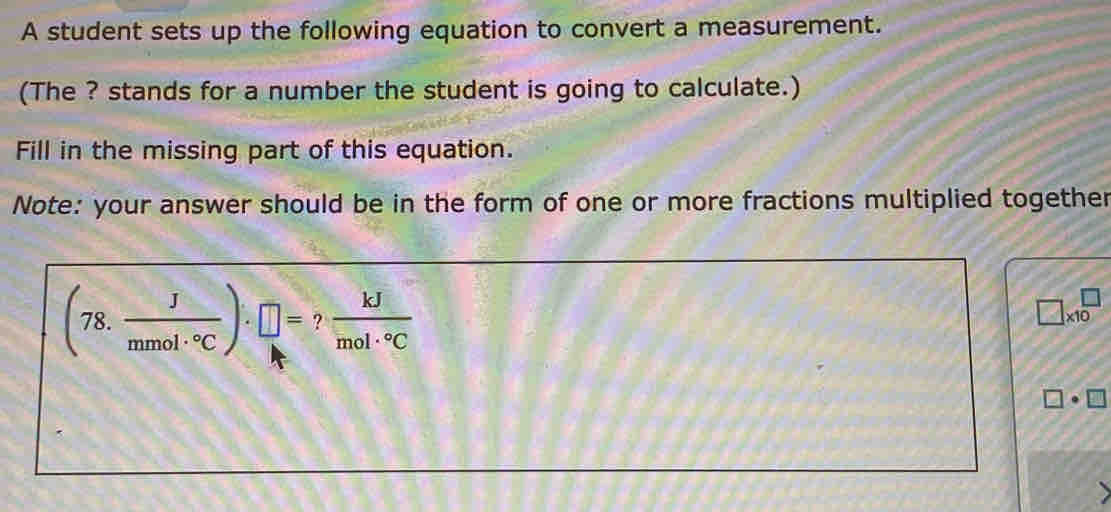 A student sets up the following equation to convert a measurement. 
(The ? stands for a number the student is going to calculate.) 
Fill in the missing part of this equation. 
Note: your answer should be in the form of one or more fractions multiplied together
(78. J/mmol·°C )· □ =? kJ/mol·°C 
□ * 10^(□)
□ · □