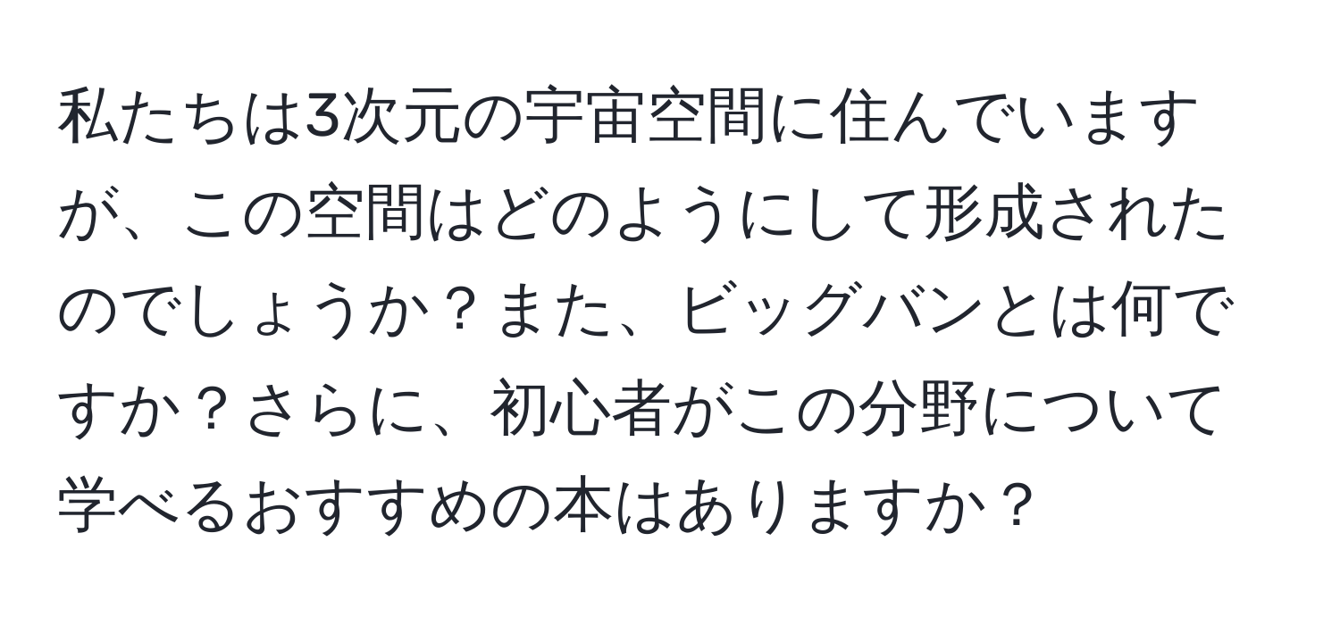 私たちは3次元の宇宙空間に住んでいますが、この空間はどのようにして形成されたのでしょうか？また、ビッグバンとは何ですか？さらに、初心者がこの分野について学べるおすすめの本はありますか？