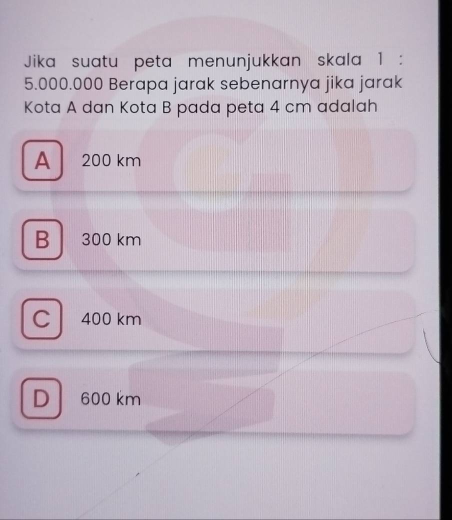 Jika suatu peta menunjukkan skala 1 :
5.000.000 Berapa jarak sebenarnya jika jarak
Kota A dan Kota B pada peta 4 cm adalah
A 200 km
B 300 km
C 400 km
D 600 km