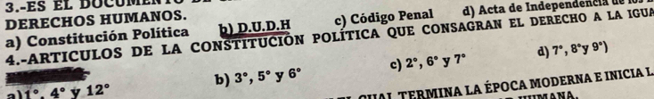 3.-es el docu m et
þ) D.U.D.H c) Código Penal d) Acta de Independencia de
DERECHOS HUMANOS.
a) Constitución Política 4.-ARTICULOS DE LA CONSTITUCIÓN POLÍTICA QUE CONSAGRAN EL DERECHO A LA IGUA
b) 3°, 5° y 6° c) 2°, 6° y 7° d) 7°, 8° y 9°)
a 1°.4° y 12°
UI TERMINA LA ÉPOCA MODERNA E INICIA L