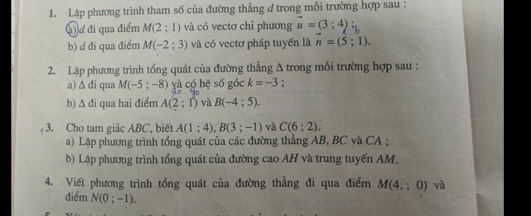 Lập phương trình tham số của đường thẳng d trong mỗi trường hợp sau : 
(à) d đi qua điểm M(2;1) và có vectơ chỉ phương vector u=(3;4)
b) d đi qua điểm M(-2;3) và có vectơ pháp tuyến là n=(5;1). 
2. Lập phương trình tổng quát của đường thẳng Δ trong mỗi trường hợp sau : 
a) Δ đi qua M(-5;-8) yà có hệ số góc k=-3 : 
b) Δ đi qua hai điểm A(2;1) và B(-4;5). 
3. Cho tam giắc ABC, biết A(1;4); B(3;-1) và C(6;2). 
a) Lập phương trình tổng quát của các đường thẳng AB, BC và CA; 
b) Lập phương trình tổng quát của đường cao AH và trung tuyến AM. 
4. Viết phương trình tổng quát của đường thẳng đi qua điểm M(4,;0) và 
điểm N(0;-1).