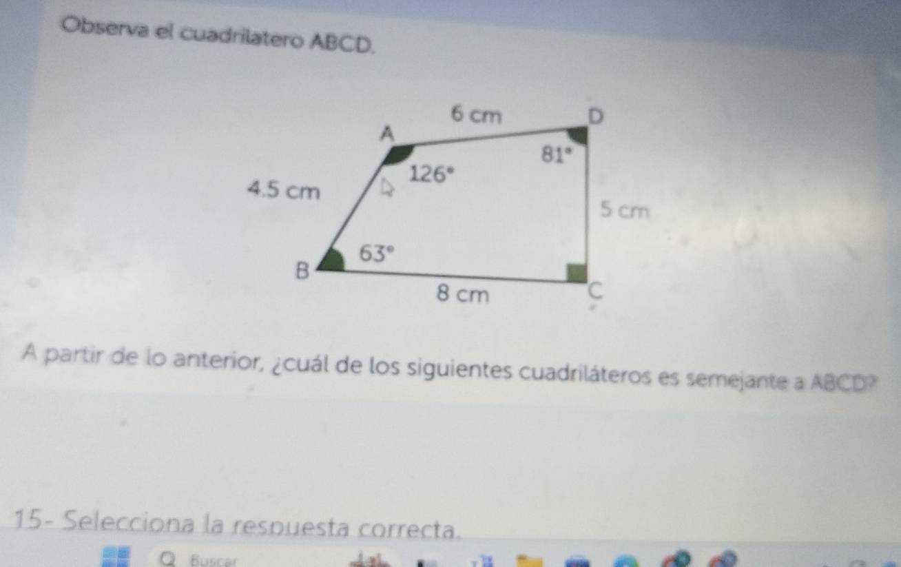 Observa el cuadrilatero ABCD.
A partir de lo anterior, ¿cuál de los siguientes cuadriláteros es semejante a ABCD?
15- Selecciona la respuesta correcta.
○ Buscar