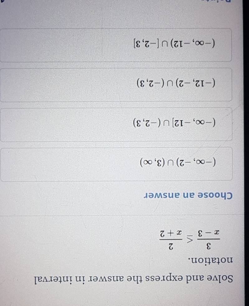 Solve and express the answer in interval
notation.
 3/x-3 ≤  2/x+2 
Choose an answer
(-∈fty ,-2)∪ (3,∈fty )
(-∈fty ,-12]∪ (-2,3)
(-12,-2)∪ (-2,3)
(-∈fty ,-12)∪ [-2,3]