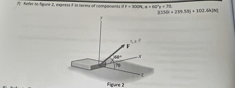 Refer to figure 2, express F in terms of components if F=300N,alpha =60°y=70.
[(150i+239.59j+102.6k)N]
Figure 2