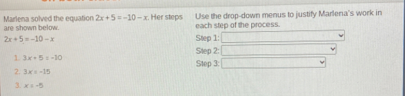 Marlena solved the equation 2x+5=-10-x. Her steps Use the drop-down menus to justify Marlena's work in
are shown below. each step of the process.
2x+5=-10-x Step 1:
Step 2:
1. 3x+5=-10
Step 3:
2. 3x=-15
3. x=-5