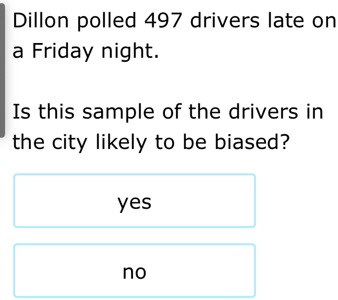 Dillon polled 497 drivers late on
a Friday night.
Is this sample of the drivers in
the city likely to be biased?
yes
no