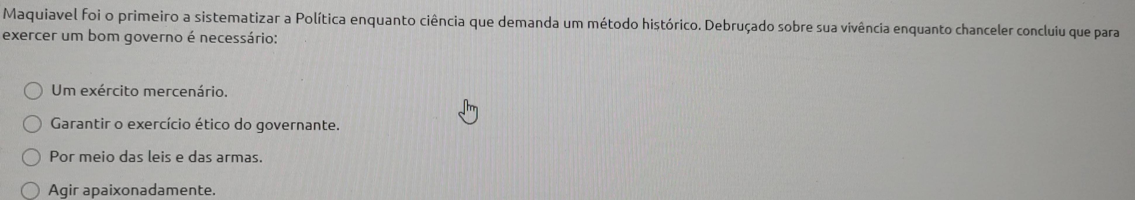 Maquiavel foi o primeiro a sistematizar a Política enquanto ciência que demanda um método histórico. Debruçado sobre sua vivência enquanto chanceler concluiu que para
exercer um bom governo é necessário:
Um exército mercenário.
Garantir o exercício ético do governante.
Por meio das leis e das armas.
Agir apaixonadamente.