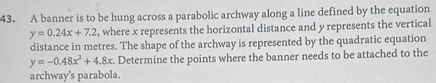 A banner is to be hung across a parabolic archway along a line defined by the equation
y=0.24x+7.2 , where x represents the horizontal distance and y represents the vertical
distance in metres. The shape of the archway is represented by the quadratic equation
y=-0.48x^2+4.8x. Determine the points where the banner needs to be attached to the
archway’s parabola.