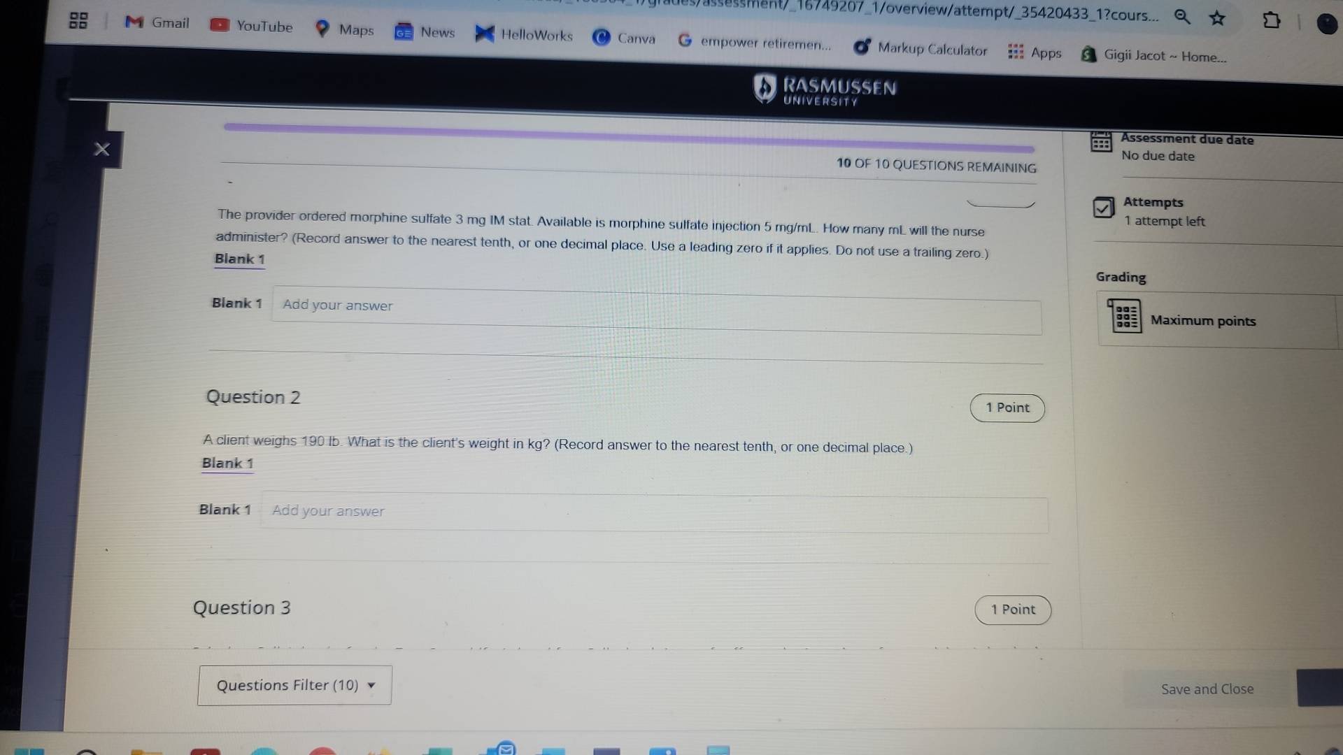 assessment/_16749207_1/overview/attempt/_35420433_1?cours... 
Gmail YouTube Maps News HelloWorks Canva G empower retiremen... Markup Calculator ::: Apps Gigii Jacot ~ Home... 
RASMUSSEN 
UNIVERSITY 
Assessment due date 
No due date 
10 OF 10 QUESTIONS REMAINING 
Attempts 
The provider ordered morphine sulfate 3 mg IM stat. Available is morphine sulfate injection 5 mg/mL. How many mL will the nurse 1 attempt left 
administer? (Record answer to the nearest tenth, or one decimal place. Use a leading zero if it applies. Do not use a trailing zero.) 
Blank 1 
Grading 
Blank 1 Add your answer 
Maximum points 
Question 2 
1 Point 
A client weighs 190 Ib. What is the client's weight in kg? (Record answer to the nearest tenth, or one decimal place.) 
Blank 1 
Blank 1 Add your answer 
Question 3 1 Point 
Questions Filter (10) Save and Close