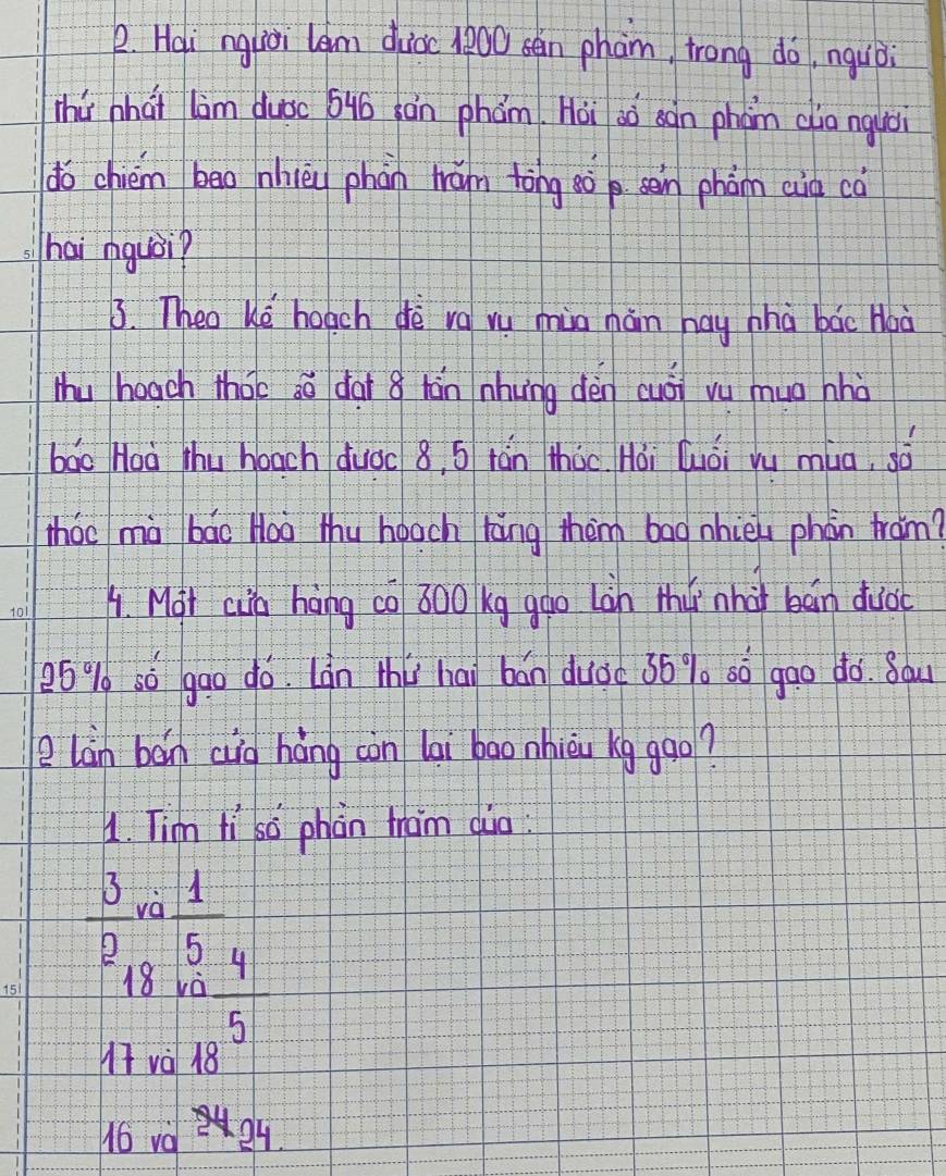 Hai ngliài lem duiòc 1800 sén pham, trong do, nquòi
thú nhat lim duǒc 64ó hán phám. Hoi aó sàn phàn aia nquòi
do chiém bāo nhièi phàn hán tòng ¢òp sein phàn cid ca
hai nquái?
3. Theo ke hoach dè va vu mia nán hay zhà bác Haà
Mhu hoach that só dai 8 hán nhung dèn cuái vu mua hhà
bao Hoà thu hoach duǒc 8, 5 + ān thǒo. Hài luói yu mua, sò
zháo mà bāo Hoo thu hoach tāng thèm bag nhiè phòn tram?
A. Mot cia háng co 300 kg gào Làn Mhǔ nhài bán duo
26% só gao dó. Làn thǔ hai bán duòc 36% o sò gao doó. 8au
e làn bán cig háng còn lai bao nhièu kg gqo?
1. Tim li sò phàn tam dia:
 3/2  va  1/5 
18 và  4/5 
17 và 18
16 va 2424