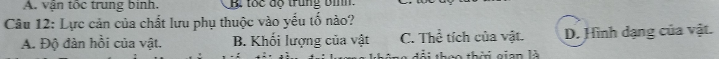 A. vận tốc trung binh. B. tọc độ trung bình
Câu 12: Lực cản của chất lưu phụ thuộc vào yếu tố nào?
A. Độ đàn hồi của vật. B. Khối lượng của vật C. Thể tích của vật. D. Hình dạng của vật.
L th e o thời gian là