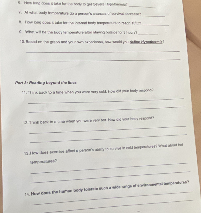 How long does it take for the body to get Severe Hypothermia? 
_ 
_ 
7. At what body temperature do a person's chances of survival decrease? 
_ 
8. How long does it take for the internal body temperature to reach 15°C
9. What will be the body temperature after staying outside for 3 hours?_ 
10. Based on the graph and your own experience, how would you define Hypothermia? 
_ 
_ 
Part 3: Reading beyond the lines 
11. Think back to a time when you were very cold. How did your body respond? 
_ 
_ 
_ 
12. Think back to a time when you were very hot. How did your body respond? 
_ 
13.How does exercise affect a person's ability to survive in cold temperatures? What about hot 
temperatures? 
_ 
_ 
14. How does the human body tolerate such a wide range of environmental temperatures? 
_