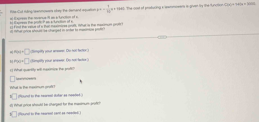 Rite-Cut riding lawnmowers obey the demand equation p=- 1/10 x+1940. The cost of producing x lawnmowers is given by the function C(x)=140x+3000. 
a) Express the revenue R as a function of x. 
b) Express the profit P as a function of x. 
c) Find the value of x that maximizes profit. What is the maximum profit? 
d) What price should be charged in order to maximize profit? 
a) R(x)=□ (Simplify your answer. Do not factor.) 
b) P(x)=□ (Simplify your answer. Do not factor.) 
c) What quantity will maximize the profit? 
□ lawnmowers 
What is the maximum profit? 
□ (Round to the nearest dollar as needed.) 
d) What price should be charged for the maximum profit? 
S □ (Round to the nearest cent as needed.)