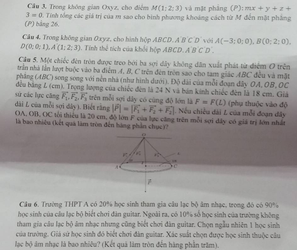 Trong không gian Oxyz, cho điểm M(1;2;3) và mặt phẳng (P): mx+y+z+
3=0 0. Tính tổng các giá trị của m sao cho bình phương khoảng cách từ M đến mặt phăng
(P) bằng 26.
Câu 4. Trong không gian Oxyz, cho hình hộp ABCD.A BCI D với A(-3;0;0),B(0;2;0),
D(0;0;1),A'(1;2;3). Tính thể tích của khối hộp ABCD. A 'B'C'D
Câu 5. Một chiếc đèn tròn được treo bởi ba sợi dây không dãn xuất phát từ diểm O trên
trần nhà lần lượt buộc vào ba điểm A, B, C trên đèn tròn sao cho tam giác ABC đều và mặt
phăng (ABC) song song với nền nhà (như hình dưới). Độ dài của mỗi đoạn dây OA, OB, OC
đều bằng L (cm). Trọng lượng của chiếc đèn là 24 N và bán kính chiếc đèn là 18 cm. Giả
sử các lực căng vector F_1,vector F_2,vector F_3 trên mỗi sợi dây có cùng độ lớn là F=F(L) (phụ thuộc vào độ
dài L của mỗi sợi dây). Biết rằng |vector P|=|vector F_1+vector F_2+vector F_2|. Nếu chiều dài L của mỗi đoạn dây
OA, OB, OC tối thiểu là 20 cm, độ lớn F của lực căng trên mỗi sợi dây có giá trị lớn nhất
là bao nhiêu (kết quả làm tròn đến hàng phần chục)?
Câu 6. Trường THPT A có 20% học sinh tham gia câu lạc bộ âm nhạc, trong đó có 90%
học sinh của câu lạc bộ biết chơi đàn guitar. Ngoài ra, có 10% số học sinh của trường không
tham gia câu lạc bộ âm nhạc nhưng cũng biết chơi đàn guitar. Chọn ngẫu nhiên 1 học sinh
của trường. Giả sử học sinh đó biết chơi đàn guitar. Xác suất chọn được học sinh thuộc câu
lạc bộ âm nhạc là bao nhiêu? (Kết quả làm tròn đến hàng phần trăm).