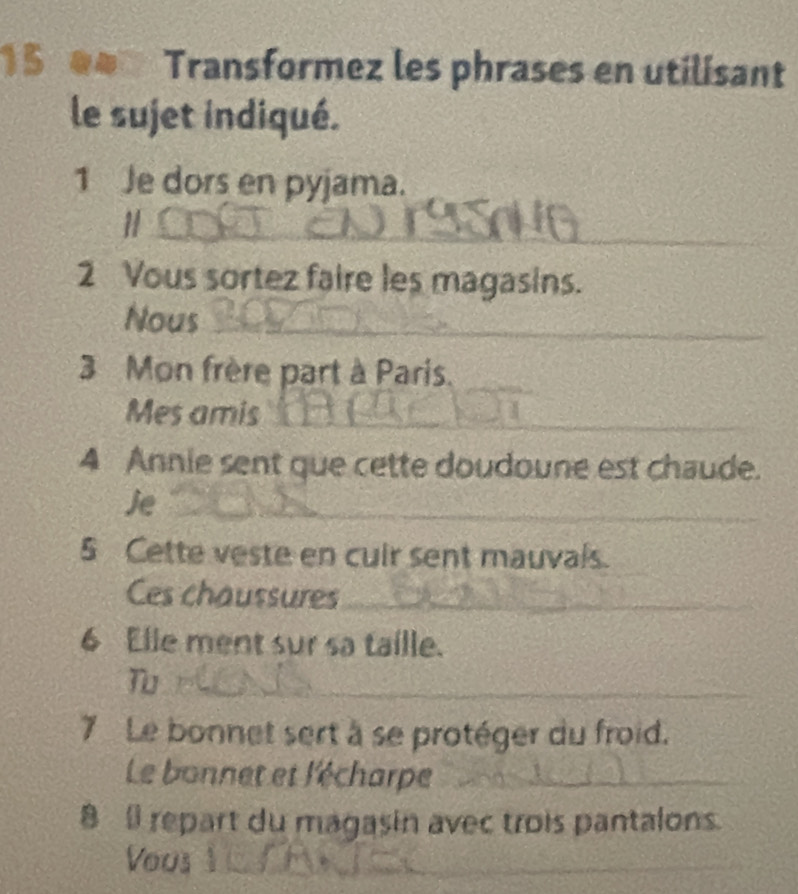 a Transformez les phrases en utilísant 
le sujet indiqué. 
1 Je dors en pyjama. 
_1 
2 Vous sortez faire les magasins. 
Nous_ 
3 Mon frère part à Paris. 
_ 
Mes amis_ 
4 Annie sent que cette doudoune est chaude. 
Je_ 
5 Cette veste en cuir sent mauvals. 
Ces chaussures_ 
6 Elle ment sur sa taille. 
_T 
7 Le bonnet sert à se protéger du froid. 
Le bonnet et l'écharpe_ 
_ 
8 repart du magasin avec trois pantalons. 
Vous_