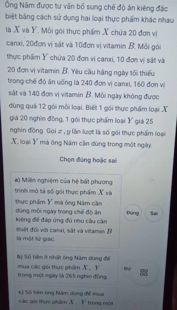 Ông Năm được tư vấn bổ sung chế độ ăn kiêng đặc 
biệt bằng cách sử dụng hai loại thực phẩm khác nhau 
là X và Y. Mỗi gói thực phẩm X chứa 20 đơn vị 
canxi, 20đơn vị sắt và 10đơn vị vitamin B. Mỗi gói 
thực phẩm Ý chứa 20 đơn vị canxi, 10 đơn vị sắt và
20 đơn vị vitamin B. Yêu cầu hằng ngày tối thiểu 
trong chế độ ăn uống là 240 đơn vị canxi, 160 đơn vị 
sắt và 140 đơn vị vitamin B. Mỗi ngày không được 
dùng quá 12 gói mỗi loại. Biết 1 gói thực phẩm loại X
giá 20 nghìn đồng, 1 gói thực phẩm loại Y giá 25
nghìn đồng. Gọi x , y lần lượt là số gói thực phẩm loại
X, loại Y mà ông Năm cần dùng trong một ngày. 
Chọn đúng hoặc sai 
a) Miền nghiệm của hệ bất phương 
trình mô tả số gói thực phẩm X và 
thực phẩm Y mà ông Năm cần 
dùng mỗi ngày trong chế độ ăn Đúng Sai 
kiêng để đáp ứng đú nhu cầu cần 
thiết đối với canxi, sắt và vitamin B 
là một tứ giác. 
b) Số tiền ít nhất ông Năm dùng đế 
mua các gói thực phẩm X, Y Đú 8
trong một ngày là 265 nghìn đồng. 
c) Số tiên ông Năm dùng đế mua 
các gói thực phẩm X 、 Y trong một