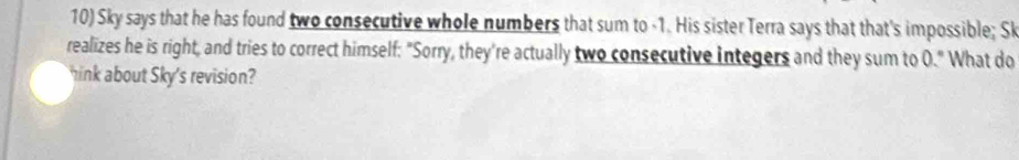 Sky says that he has found two consecutive whole numbers that sum to -1. His sister Terra says that that's impossible; Sk 
realizes he is right, and tries to correct himself: "Sorry, they're actually two consecutive integers and they sum to 0." What do 
hink about Sky's revision?