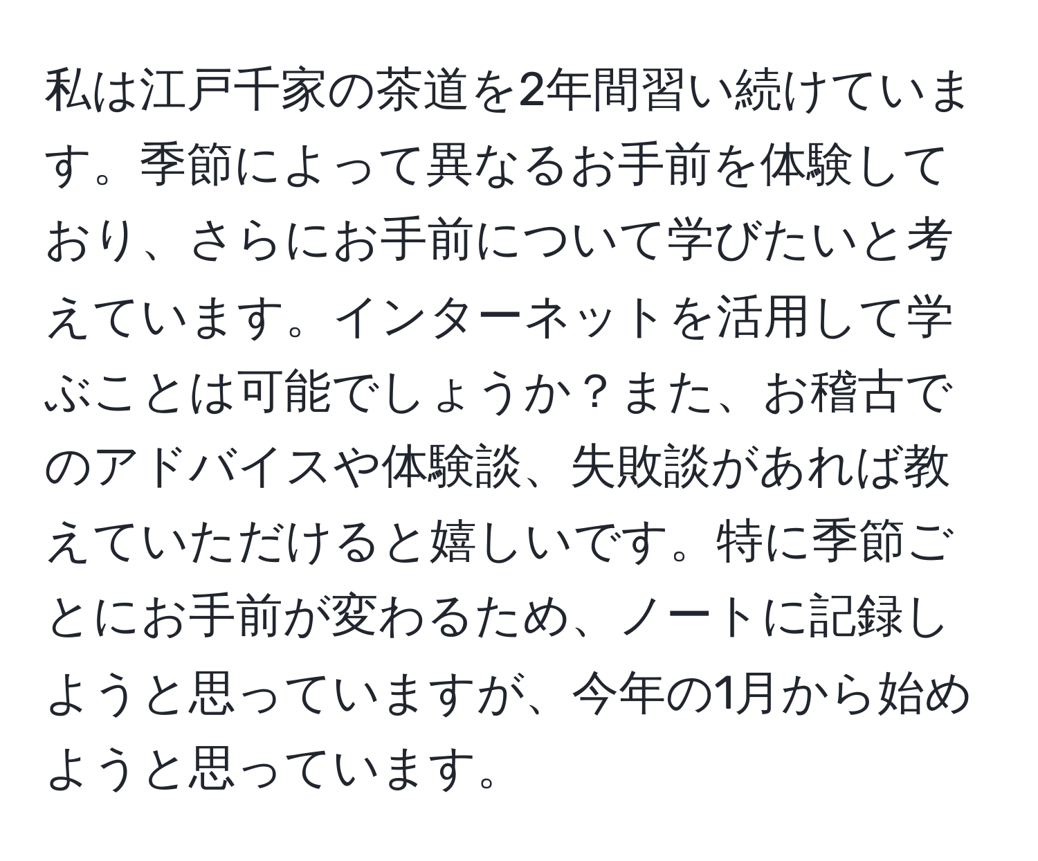 私は江戸千家の茶道を2年間習い続けています。季節によって異なるお手前を体験しており、さらにお手前について学びたいと考えています。インターネットを活用して学ぶことは可能でしょうか？また、お稽古でのアドバイスや体験談、失敗談があれば教えていただけると嬉しいです。特に季節ごとにお手前が変わるため、ノートに記録しようと思っていますが、今年の1月から始めようと思っています。