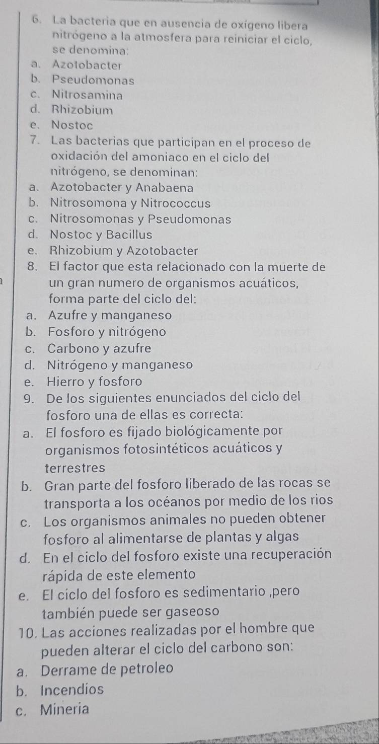 La bacteria que en ausencia de oxígeno libera
nitrógeno a la atmosfera para reiniciar el ciclo,
se denomina:
a. Azotobacter
b. Pseudomonas
c. Nitrosamina
d. Rhizobium
e. Nostoc
7. Las bacterias que participan en el proceso de
oxidación del amoniaco en el ciclo del
nitrógeno, se denominan:
a. Azotobacter y Anabaena
b. Nitrosomona y Nitrococcus
c. Nitrosomonas y Pseudomonas
d. Nostoc y Bacillus
e. Rhizobium y Azotobacter
8. El factor que esta relacionado con la muerte de
un gran numero de organismos acuáticos,
forma parte del ciclo del:
a. Azufre y manganeso
b. Fosforo y nitrógeno
c. Carbono y azufre
d. Nitrógeno y manganeso
e. Hierro y fosforo
9. De los siguientes enunciados del ciclo del
fosforo una de ellas es correcta:
a. El fosforo es fijado biológicamente por
organismos fotosintéticos acuáticos y
terrestres
b. Gran parte del fosforo liberado de las rocas se
transporta a los océanos por medio de los rios
c. Los organismos animales no pueden obtener
fosforo al alimentarse de plantas y algas
d. En el ciclo del fosforo existe una recuperación
rápida de este elemento
e. El ciclo del fosforo es sedimentario ,pero
también puede ser gaseoso
10. Las acciones realizadas por el hombre que
pueden alterar el ciclo del carbono son:
a. Derrame de petroleo
b. Incendios
c. Mineria