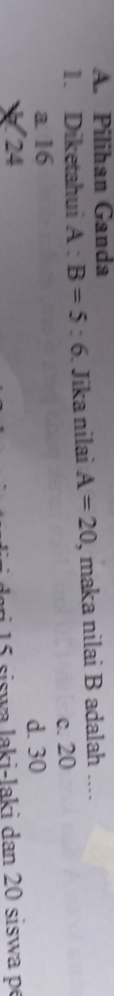 A. Pilihan Ganda
1. Diketahui A:B=5:6. Jika nilai A=20 , maka nilai B adalah ....
c. 20
a 16
24 d. 30
ari siswa laki-laki dan 20 siswa p