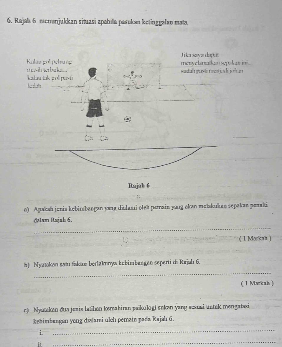 Rajah 6 menunjukkan situasi apabila pasukan ketinggalan mata. 
kan ini . 
ohan 
Rajah 6 
a) Apakah jenis kebimbangan yang dialami oleh pemain yang akan melakukan sepakan penalti 
dalam Rajah 6. 
_ 
bj ( 1 Markah ) 
b) Nyatakan satu faktor berlakunya kebimbangan seperti di Rajah 6. 
_ 
( 1 Markah ) 
c) Nyatakan dua jenis latihan kemahiran psikologi sukan yang sesuai untuk mengatasi 
kebimbangan yang dialami oleh pemain pada Rajah 6. 
i. 
_ 
ii. 
_