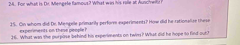 For what is Dr. Mengele famous? What was his role at Auschwitz? 
25. On whom did Dr. Mengele primarily perform experiments? How did he rationalize these 
experiments on these people? 
26. What was the purpose behind his experiments on twins? What did he hope to find out?