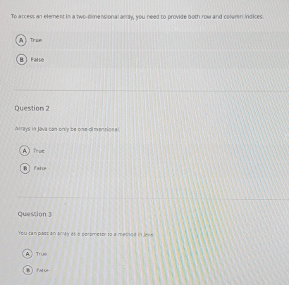 To access an element in a two-dimensional array, you need to provide both row and column indices.
A) True
B False
Question 2
Arrays in Java can only be one-dimensional.
A True
B  false
Question 3
You can pass an array as a parameter to a method in Java.
A True
B False
