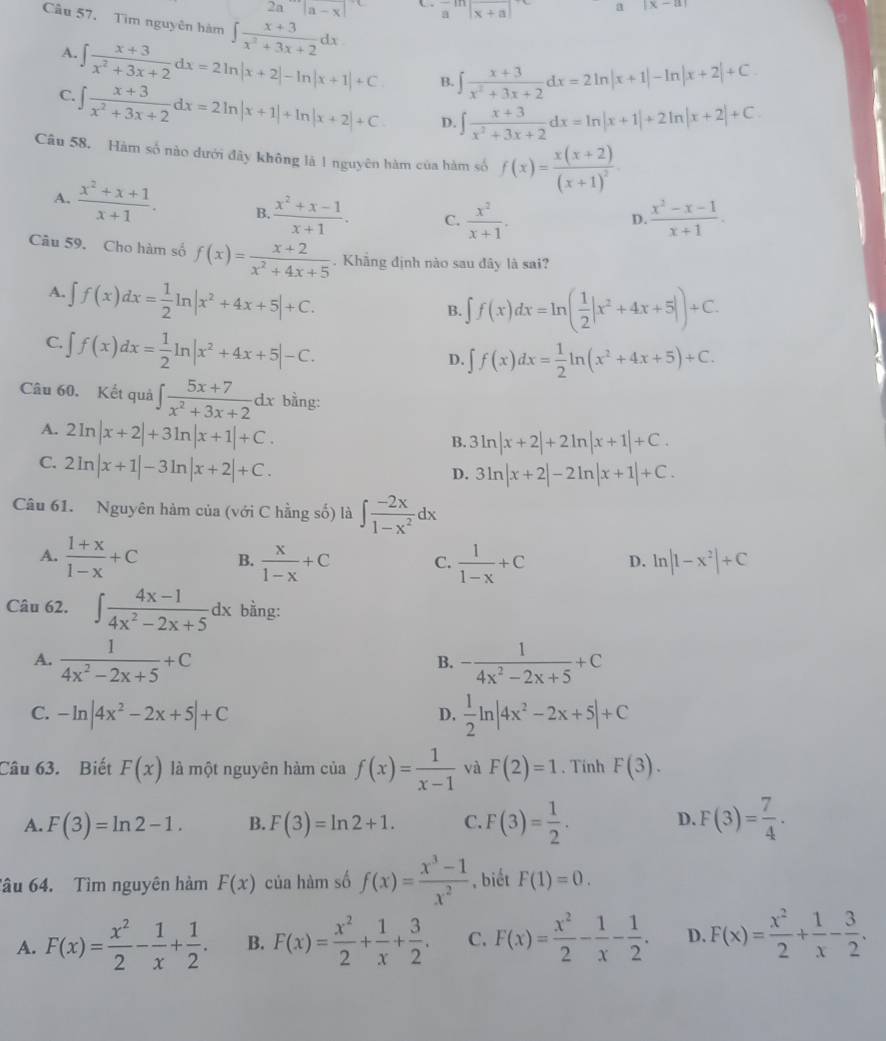 2a|a-x| overline a^(|x+a|)^x+a| a |x-a|
Câu 57, Tim nguyên hàm ∈t  (x+3)/x^2+3x+2 dx
A. ∈t  (x+3)/x^2+3x+2 dx=2ln |x+2|-ln |x+1|+C B. ∈t  (x+3)/x^2+3x+2 dx=2ln |x+1|-ln |x+2|+C.
C. ∈t  (x+3)/x^2+3x+2 dx=2ln |x+1|+ln |x+2|+C. D. ∈t  (x+3)/x^2+3x+2 dx=ln |x+1|+2ln |x+2|+C.
Câu 58. Hàm số nào dưới đây không là 1 nguyên hàm của hàm số f(x)=frac x(x+2)(x+1)^2
A.  (x^2+x+1)/x+1 . B  (x^2+x-1)/x+1 . C.  x^2/x+1 .  (x^2-x-1)/x+1 .
D.
Câu 59. Cho hàm số f(x)= (x+2)/x^2+4x+5 . Khẳng định nào sau đây là sai?
A. ∈t f(x)dx= 1/2 ln |x^2+4x+5|+C.
B. ∈t f(x)dx=ln ( 1/2 |x^2+4x+5|)+C.
C. ∈t f(x)dx= 1/2 ln |x^2+4x+5|-C.
D. ∈t f(x)dx= 1/2 ln (x^2+4x+5)+C.
Câu 60, Kết quả ∈t  (5x+7)/x^2+3x+2 dx bằng:
A. 2ln |x+2|+3ln |x+1|+C.
B. 3ln |x+2|+2ln |x+1|+C.
C. 2ln |x+1|-3ln |x+2|+C.
D. 3ln |x+2|-2ln |x+1|+C.
Câu 61. Nguyên hàm của (với C hằng số) là ∈t  (-2x)/1-x^2 dx
A.  (1+x)/1-x +C B.  x/1-x +C C.  1/1-x +C D. ln |1-x^2|+C
Câu 62. ∈t  (4x-1)/4x^2-2x+5 dx bằng:
A.  1/4x^2-2x+5 +C - 1/4x^2-2x+5 +C
B.
C. -ln |4x^2-2x+5|+C  1/2 ln |4x^2-2x+5|+C
D.
Câu 63. Biết F(x) là một nguyên hàm của f(x)= 1/x-1  và F(2)=1. Tính F(3).
A. F(3)=ln 2-1. B. F(3)=ln 2+1. C. F(3)= 1/2 . D. F(3)= 7/4 ·
Tâu 64.  Tìm nguyên hàm F(x) của hàm số f(x)= (x^3-1)/x^2  , biết F(1)=0.
A. F(x)= x^2/2 - 1/x + 1/2 . B. F(x)= x^2/2 + 1/x + 3/2 . C. F(x)= x^2/2 - 1/x - 1/2 . D. F(x)= x^2/2 + 1/x - 3/2 .