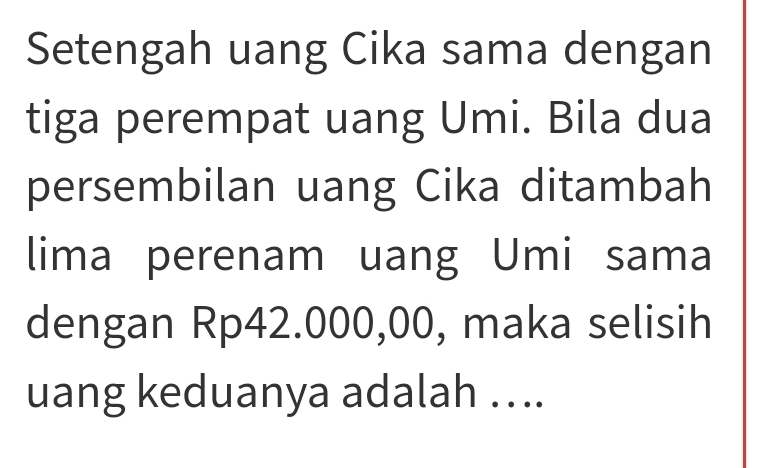 Setengah uang Cika sama dengan 
tiga perempat uang Umi. Bila dua 
persembilan uang Cika ditambah 
lima perenam uang Umi sama 
dengan Rp42.000,00, maka selisih 
uang keduanya adalah …..