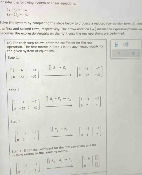 Consider the following system of linear equations.
2x-6y=-14
8x-22y=-52
Solve the system by completing the steps below to produce a reduced row-echelon form. R_1 and 
the first and second rows, respectively. The arrow notation (→) means the expression/matrix on 
becomes the expression/matrix on the right once the row operations are performed. 
(a) For each step below, enter the coefficient for the row 
operation. The first matrix in Step 1 is the augmented matrix for  □ /□   □  □ /□  
the given system of equations. 
× 
Step 1:
beginbmatrix 2&-6&|&-14 8&-22&|&-52endbmatrix xrightarrow []· R_1to R_1[beginarrayr 1&1&-7 8&-22&1-52end(bmatrix)°
Step 2:
beginbmatrix 1&-3&|&-7 8&-22&|&-52endbmatrix □ · R_1+R_2to R_2 beginbmatrix 1&-3&|&-7 0&2&|&4endbmatrix
Step 3:
beginbmatrix 1&-3&|&-7 0&2&|&4endbmatrix / · R_2· to R_2
beginbmatrix 1&-3&|&-7 0&1&|&2endbmatrix
Step 4: Enter the coefficient for the row operations and the 
missing entries in the resulting matrix.
beginbmatrix 1&-3&|&-7 0&1&|&2endbmatrix
□ · R_2+R_1to R_1 beginbmatrix 1&0& 1/2 &□  0&1&□ endbmatrix