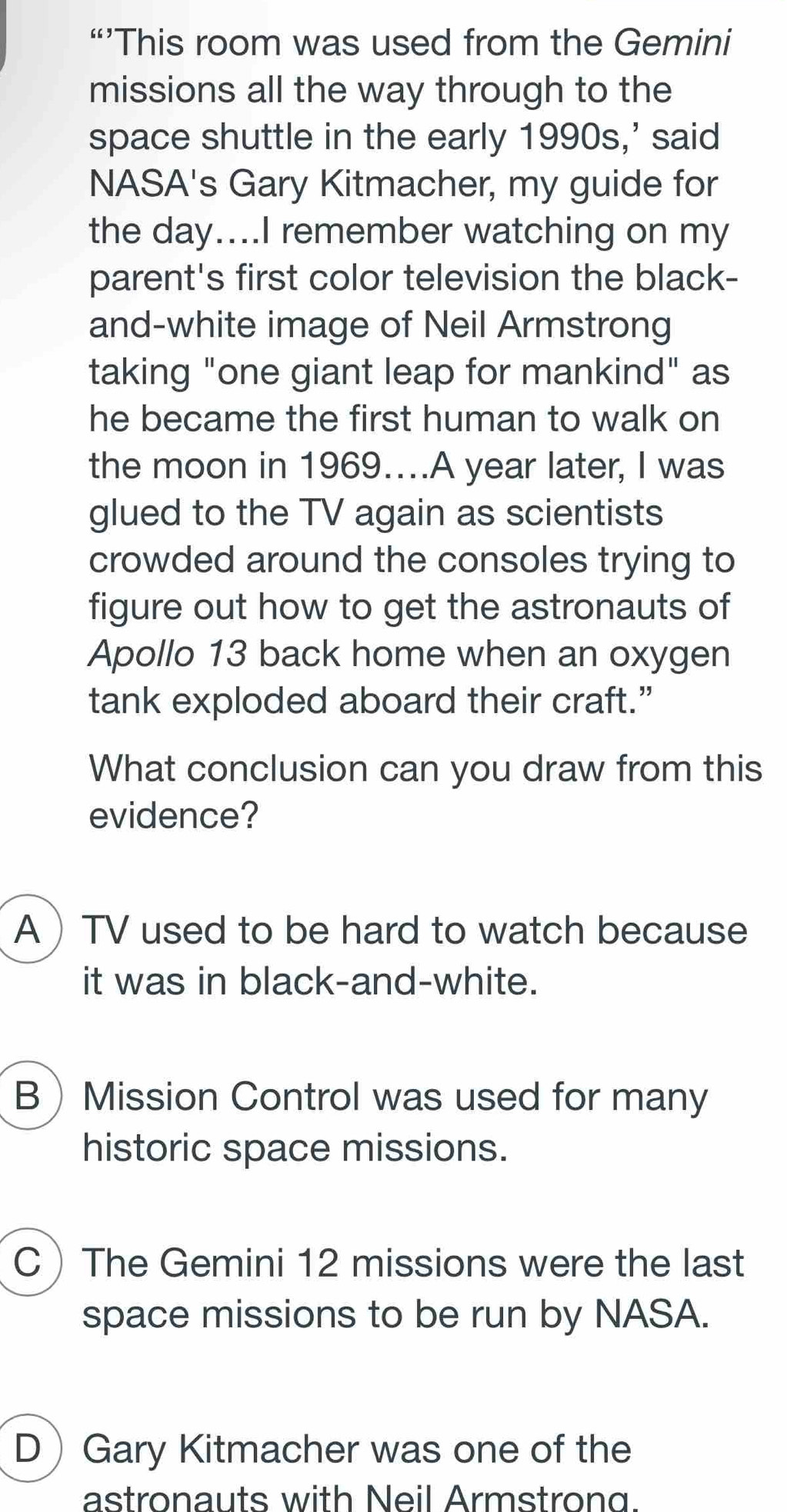 “’This room was used from the Gemini
missions all the way through to the
space shuttle in the early 1990s,' said
NASA's Gary Kitmacher, my guide for
the day....I remember watching on my
parent's first color television the black-
and-white image of Neil Armstrong
taking "one giant leap for mankind" as
he became the first human to walk on
the moon in 1969….A year later, I was
glued to the TV again as scientists
crowded around the consoles trying to
figure out how to get the astronauts of
Apollo 13 back home when an oxygen
tank exploded aboard their craft.”
What conclusion can you draw from this
evidence?
A TV used to be hard to watch because
it was in black-and-white.
BMission Control was used for many
historic space missions.
CThe Gemini 12 missions were the last
space missions to be run by NASA.
D Gary Kitmacher was one of the
astronauts with Neil Armstrong.