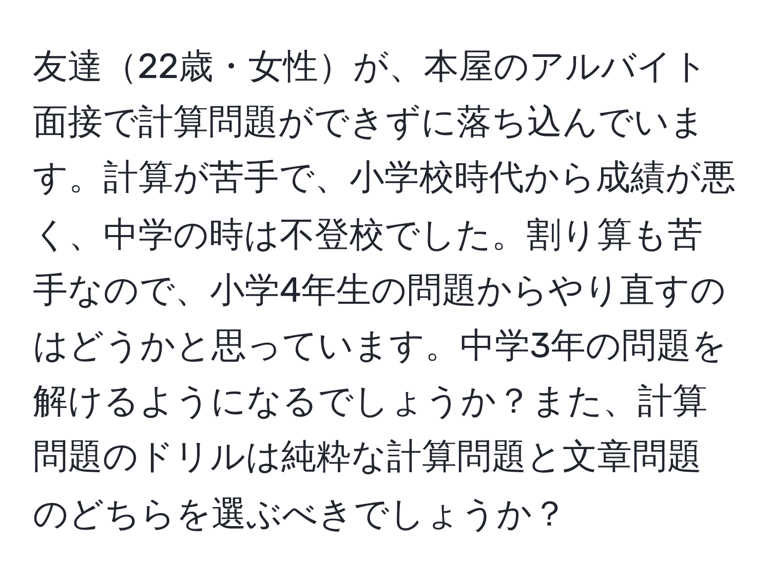 友達22歳・女性が、本屋のアルバイト面接で計算問題ができずに落ち込んでいます。計算が苦手で、小学校時代から成績が悪く、中学の時は不登校でした。割り算も苦手なので、小学4年生の問題からやり直すのはどうかと思っています。中学3年の問題を解けるようになるでしょうか？また、計算問題のドリルは純粋な計算問題と文章問題のどちらを選ぶべきでしょうか？