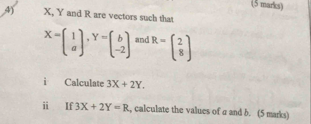 X, Y and R are vectors such that
X=beginpmatrix 1 aendpmatrix , Y=beginpmatrix b -2endpmatrix and
R=beginpmatrix 2 8endpmatrix
i Calculate 3X+2Y. 
i If 3X+2Y=R , calculate the values of a and b. (5 marks)