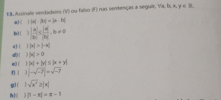 Assinale verdadeiro (V) ou falso (F) nas sentenças a seguir, ∀a, b, x, ,y∈ R. 
a) ( ) |a|· |b|=|a· b|
b) ( | a/b |≤  |a|/|b| , b!= 0
c) ( |x|>|-x|
d) ( ) |x|>0
e)( ) |x|+|y|≤ |x+y|
f) |-sqrt(-7)|=sqrt(-7)
g) ( ) sqrt(x^2)≥ |x|
h) ( |1-π |=π -1