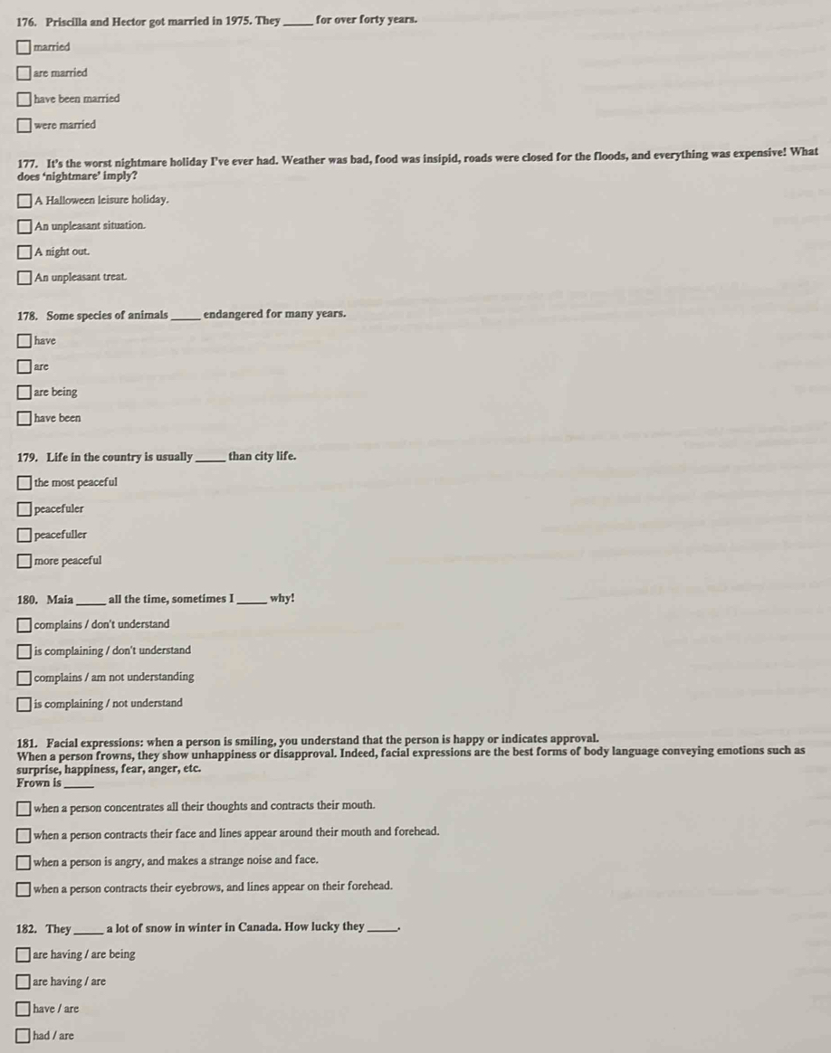 Priscilla and Hector got married in 1975. They _for over forty years.
married
are married
have been married
were married
177. It’s the worst nightmare holiday I’ve ever had. Weather was bad, food was insipid, roads were closed for the floods, and everything was expensive! What
does ‘nightmare’ imply?
A Halloween leisure holiday.
An unpleasant situation.
|A night out.
An unpleasant treat.
178. Some species of animals_ endangered for many years.
have
are
are being
have been
179. Life in the country is usually _than city life.
the most peaceful
peacefuler
peacefuller
more peaceful
180. Maia _all the time, sometimes I _why!
complains / don't understand
is complaining / don't understand
complains / am not understanding
is complaining / not understand
181. Facial expressions: when a person is smiling, you understand that the person is happy or indicates approval.
When a person frowns, they show unhappiness or disapproval. Indeed, facial expressions are the best forms of body language conveying emotions such as
surprise, happiness, fear, anger, etc.
Frown is
_
when a person concentrates all their thoughts and contracts their mouth.
when a person contracts their face and lines appear around their mouth and forehead.
when a person is angry, and makes a strange noise and face.
when a person contracts their eyebrows, and lines appear on their forehead.
182. They_ a lot of snow in winter in Canada. How lucky they _.
are having / are being
are having / are
have / are
had / are