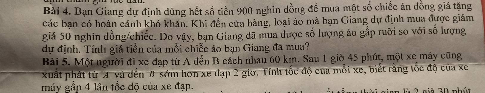 Bạn Giang dự định dùng hết số tiền 900 nghìn đồng để mua một số chiếc án đồng giá tặng 
các bạn có hoàn cánh khó khăn. Khi đến cửa hàng, loại áo mà bạn Giang dự định mua được giám 
giá 50 nghìn đồng/chiếc. Do vậy, bạn Giang đã mua được số lượng áo gấp ruỡi so với số lượng 
dự định. Tínlı giá tiền cúa mồi chiễc áo bạn Giang đã mua? 
Bài 5. Một người đi xe đạp từ A đến B cách nhau 60 km. Sau 1 giờ 45 phút, một xe máy cũng 
xuất phát từ A và đến B sớm hơn xe đạp 2 giơ. Tính tốc độ của mồi xe, biết rằng tốc độ của xe 
máy gấp 4 lân tốc độ của xe đạp. 
là 2 già 30 phút