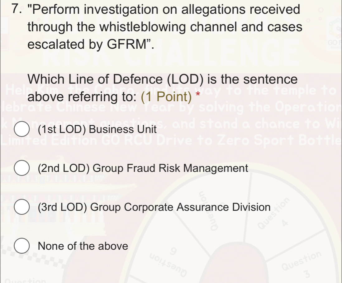 "Perform investigation on allegations received
through the whistleblowing channel and cases
escalated by GFRM".
Which Line of Defence (LOD) is the sentence
above referring to: (1 Point) *
(1st LOD) Business Unit
(2nd LOD) Group Fraud Risk Management
(3rd LOD) Group Corporate Assurance Division
None of the above
Question
3