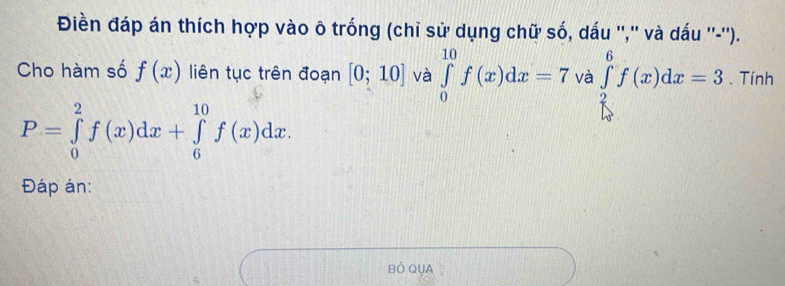 Điền đáp án thích hợp vào ô trống (chỉ sử dụng chữ số, dấu '','' và dấu ''-''). 
Cho hàm số f(x) liên tục trên đoạn [0;10] và ∈tlimits _0^((10)f(x)dx=7 và ∈tlimits _frac 2)5^6f(x)dx=3. Tính
P=∈tlimits _0^2f(x)dx+∈tlimits _6^(10)f(x)dx. 
Đáp án: 
Bỏ QUA