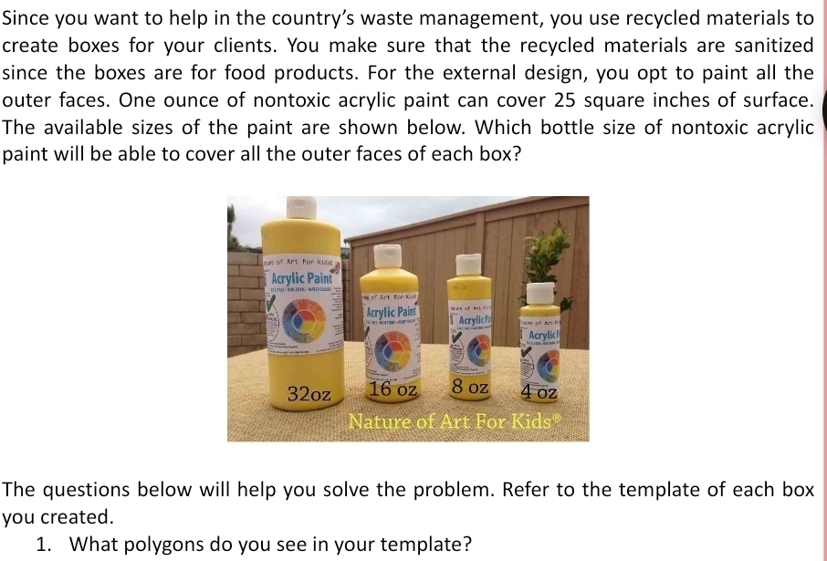 Since you want to help in the country’s waste management, you use recycled materials to 
create boxes for your clients. You make sure that the recycled materials are sanitized 
since the boxes are for food products. For the external design, you opt to paint all the 
outer faces. One ounce of nontoxic acrylic paint can cover 25 square inches of surface. 
The available sizes of the paint are shown below. Which bottle size of nontoxic acrylic 
paint will be able to cover all the outer faces of each box? 
The questions below will help you solve the problem. Refer to the template of each box 
you created. 
1. What polygons do you see in your template?